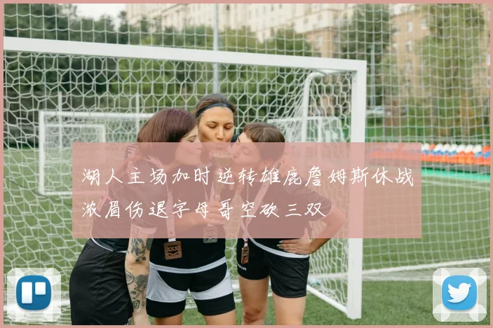 湖人主场加时逆转雄鹿詹姆斯休战浓眉伤退字母哥空砍三双