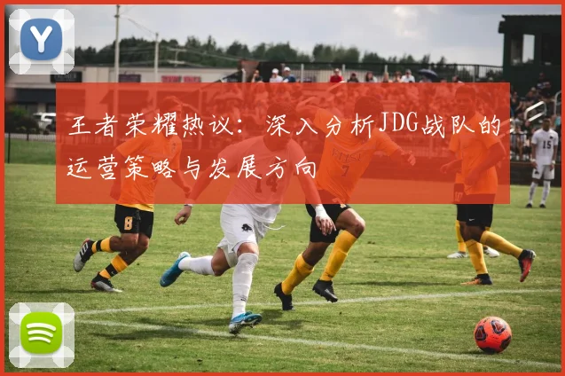 王者荣耀热议:深入分析JDG战队的运营策略与发展方向