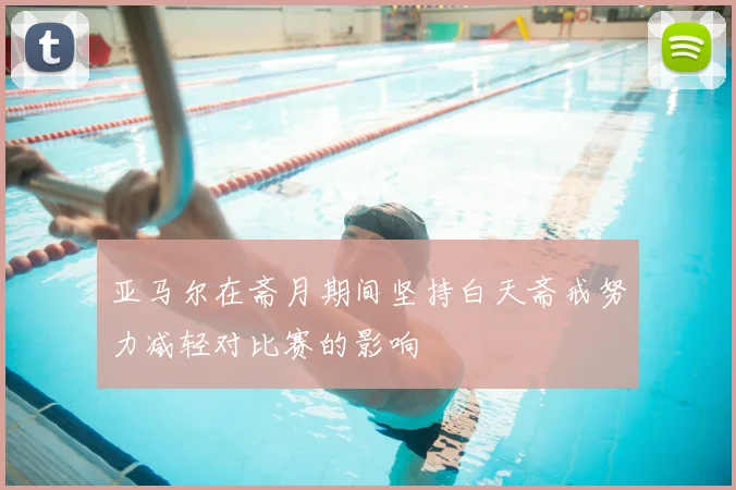 亚马尔在斋月期间坚持白天斋戒努力减轻对比赛的影响