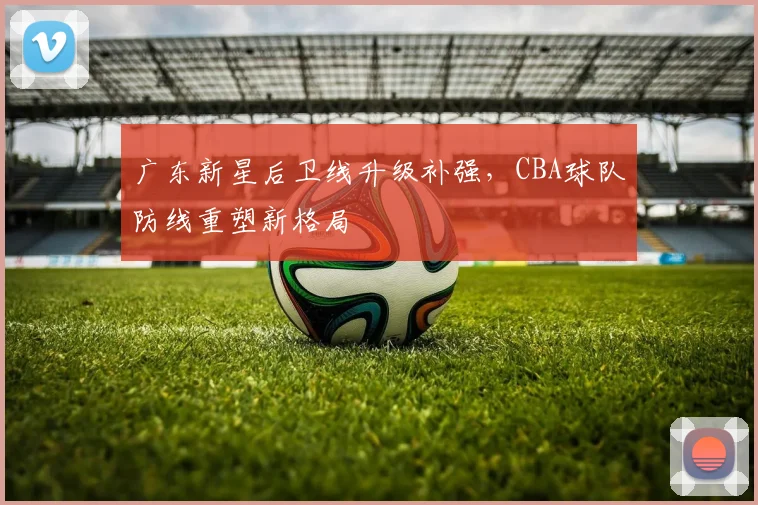 广东新星后卫线升级补强,CBA球队防线重塑新格局