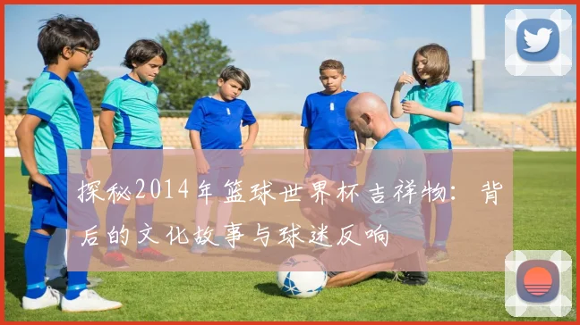 探秘2014年篮球世界杯吉祥物:背后的文化故事与球迷反响