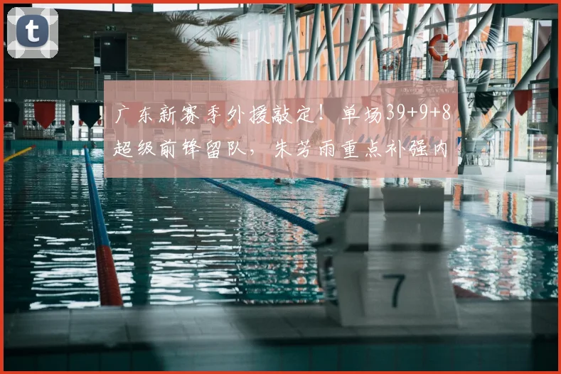 广东新赛季外援敲定!单场39+9+8超级前锋留队,朱芳雨重点补强内线