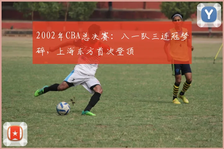 2002年CBA总决赛:八一队三连冠梦碎,上海东方首次登顶