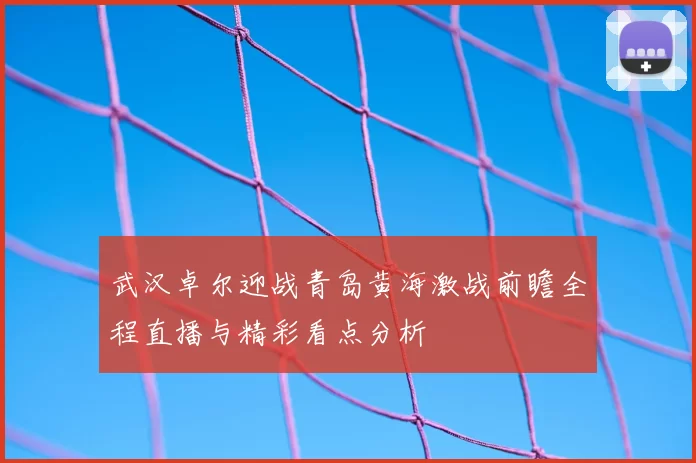 武汉卓尔迎战青岛黄海激战前瞻全程直播与精彩看点分析