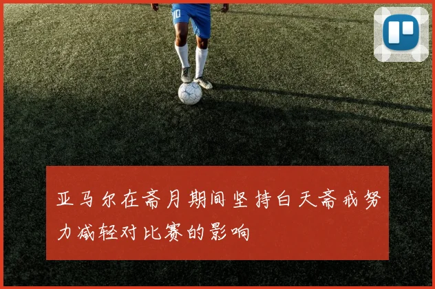 亚马尔在斋月期间坚持白天斋戒努力减轻对比赛的影响