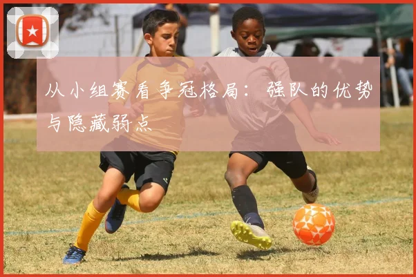 从小组赛看争冠格局:强队的优势与隐藏弱点