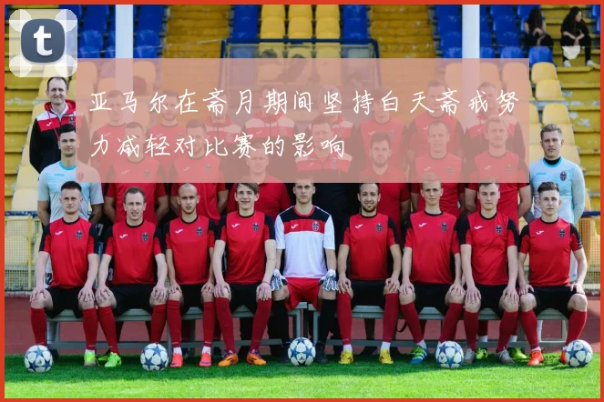 亚马尔在斋月期间坚持白天斋戒努力减轻对比赛的影响
